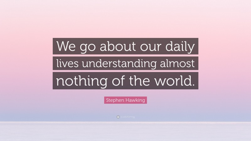 Stephen Hawking Quote: “We go about our daily lives understanding almost nothing of the world.”