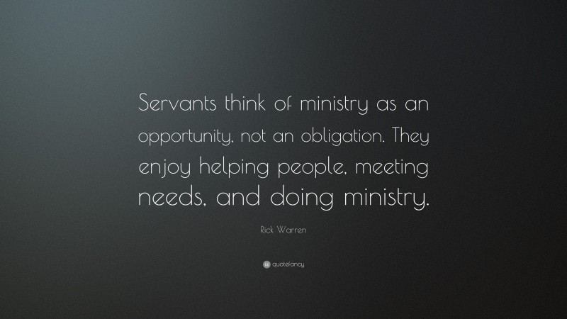 Rick Warren Quote: “Servants think of ministry as an opportunity, not an obligation. They enjoy helping people, meeting needs, and doing ministry.”