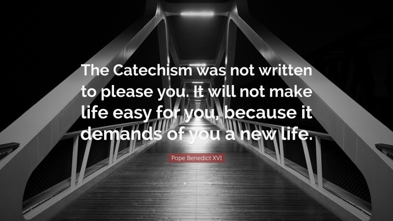 Pope Benedict XVI Quote: “The Catechism was not written to please you. It will not make life easy for you, because it demands of you a new life.”