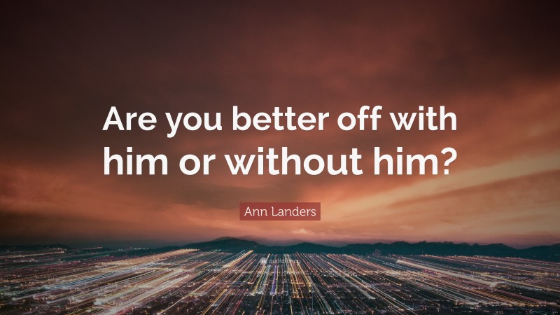 Ann Landers Quote: “Are you better off with him or without him?”