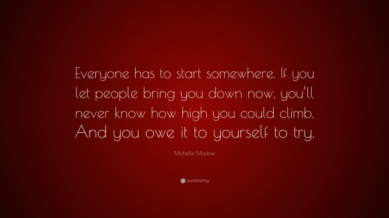 Michelle Madow Quote: “Everyone has to start somewhere. If you let people bring you down now, you’ll never know how high you could climb. And you owe it to yourself to try.”