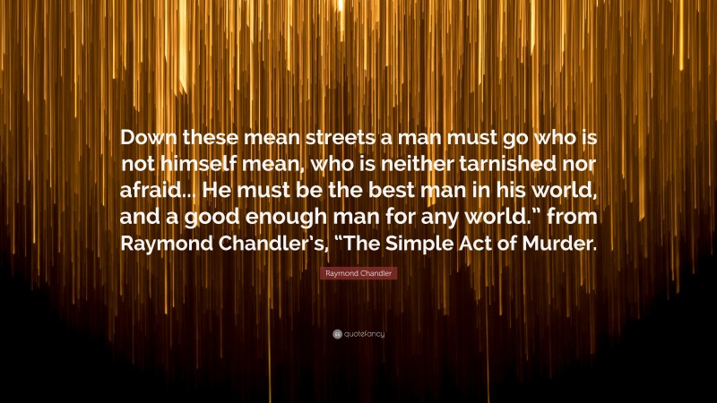 Raymond Chandler Quote: “Down these mean streets a man must go who is not himself mean, who is neither tarnished nor afraid... He must be the best man in his world, and a good enough man for any world.” from Raymond Chandler’s, “The Simple Act of Murder.”