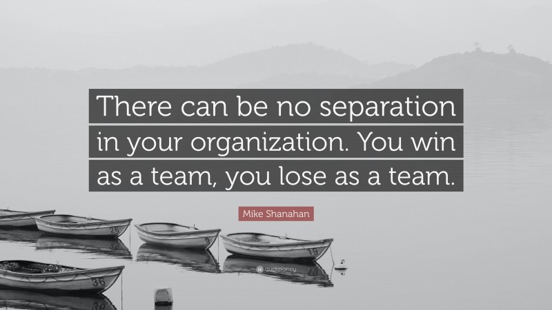 Mike Shanahan Quote: “There can be no separation in your organization. You win as a team, you lose as a team.”
