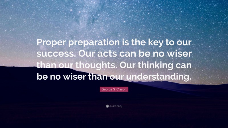 George S. Clason Quote: “Proper preparation is the key to our success. Our acts can be no wiser than our thoughts. Our thinking can be no wiser than our understanding.”