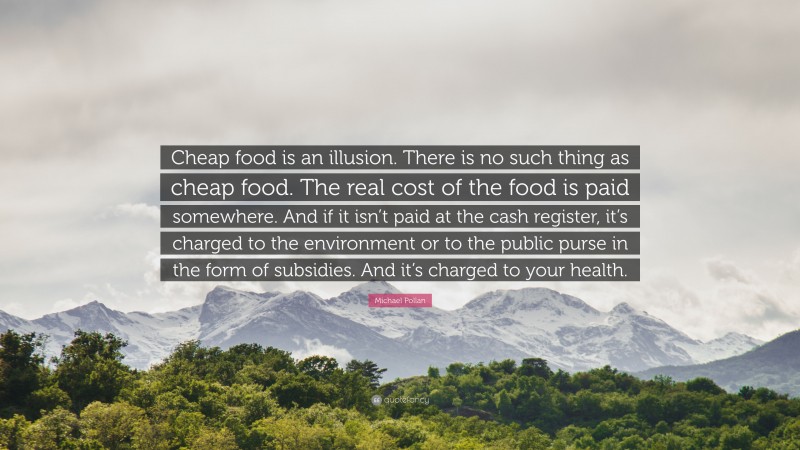 Michael Pollan Quote: “Cheap food is an illusion. There is no such thing as cheap food. The real cost of the food is paid somewhere. And if it isn’t paid at the cash register, it’s charged to the environment or to the public purse in the form of subsidies. And it’s charged to your health.”