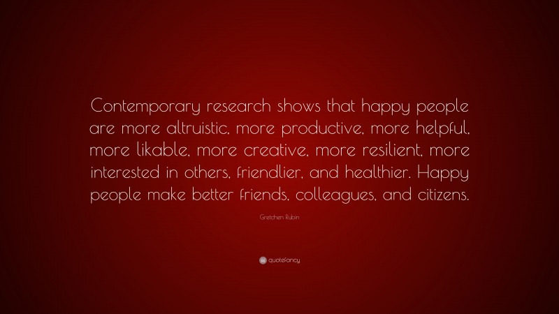Gretchen Rubin Quote: “Contemporary research shows that happy people are more altruistic, more productive, more helpful, more likable, more creative, more resilient, more interested in others, friendlier, and healthier. Happy people make better friends, colleagues, and citizens.”
