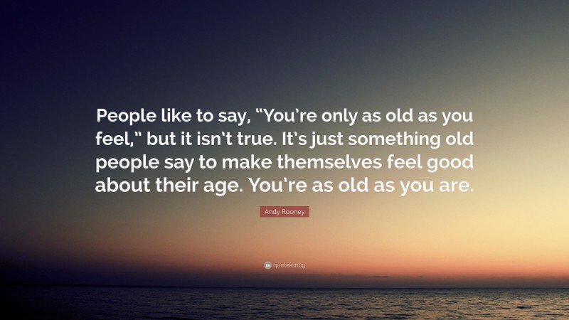 Andy Rooney Quote: “People like to say, “You’re only as old as you feel,” but it isn’t true. It’s just something old people say to make themselves feel good about their age. You’re as old as you are.”
