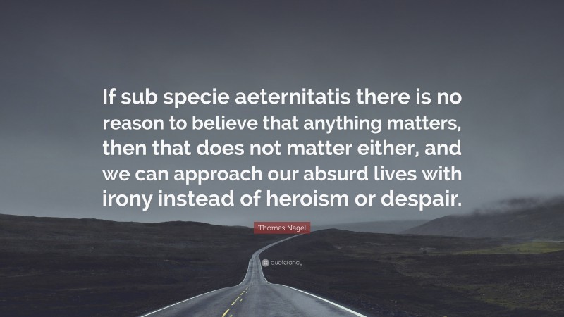 Thomas Nagel Quote: “If sub specie aeternitatis there is no reason to believe that anything matters, then that does not matter either, and we can approach our absurd lives with irony instead of heroism or despair.”
