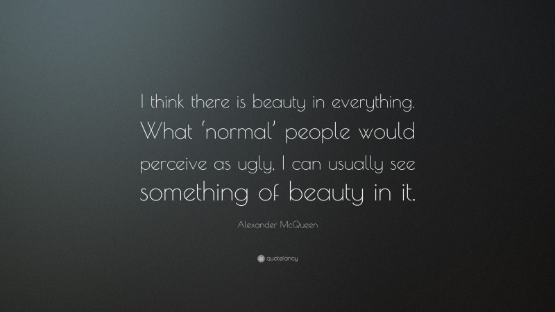 Alexander McQueen Quote: “I think there is beauty in everything. What ‘normal’ people would perceive as ugly, I can usually see something of beauty in it.”
