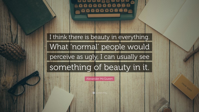 Alexander McQueen Quote: “I think there is beauty in everything. What ‘normal’ people would perceive as ugly, I can usually see something of beauty in it.”