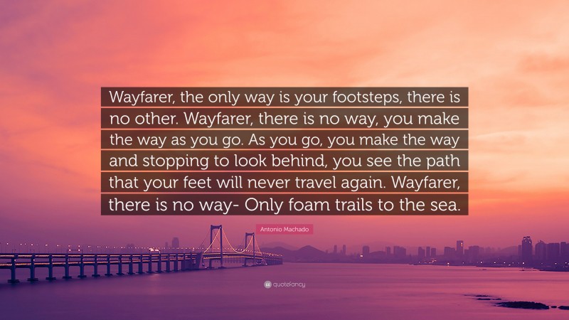 Antonio Machado Quote: “Wayfarer, the only way is your footsteps, there is no other. Wayfarer, there is no way, you make the way as you go. As you go, you make the way and stopping to look behind, you see the path that your feet will never travel again. Wayfarer, there is no way- Only foam trails to the sea.”