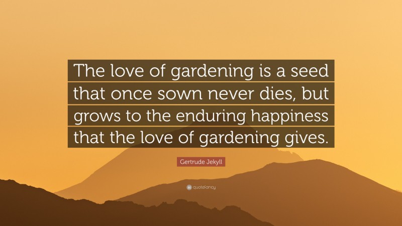 Gertrude Jekyll Quote: “The love of gardening is a seed that once sown never dies, but grows to the enduring happiness that the love of gardening gives.”