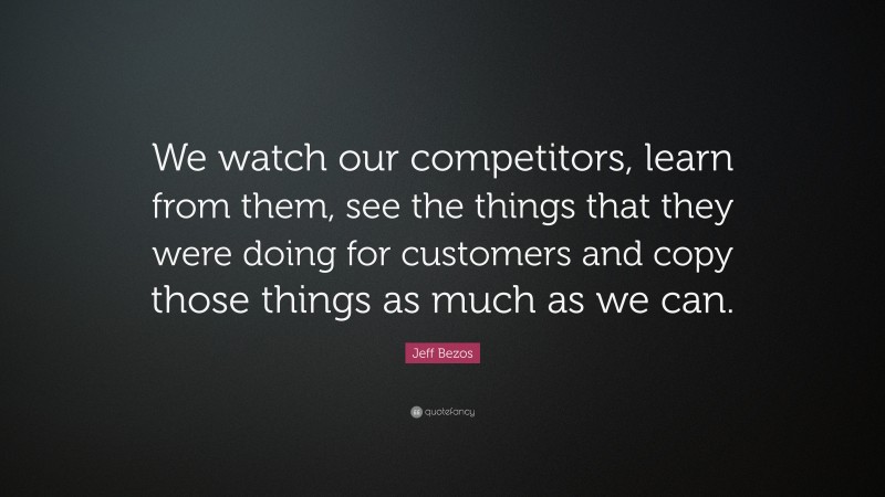 Jeff Bezos Quote: “We watch our competitors, learn from them, see the things that they were doing for customers and copy those things as much as we can.”