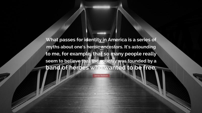 James Baldwin Quote: “What passes for identity in America is a series of myths about one’s heroic ancestors. It’s astounding to me, for example, that so many people really seem to believe that the country was founded by a band of heroes who wanted to be free.”