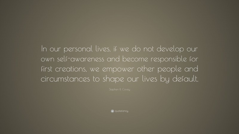 Stephen R. Covey Quote: “In our personal lives, if we do not develop our own self-awareness and become responsible for first creations, we empower other people and circumstances to shape our lives by default.”