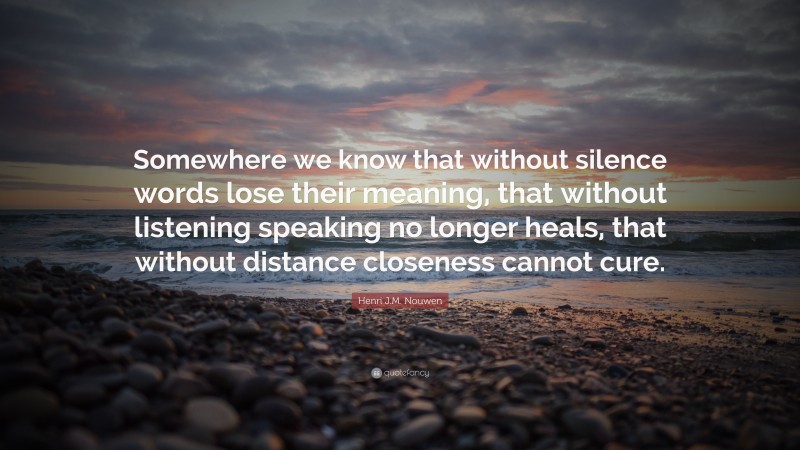 Henri J.M. Nouwen Quote: “Somewhere we know that without silence words lose their meaning, that without listening speaking no longer heals, that without distance closeness cannot cure.”