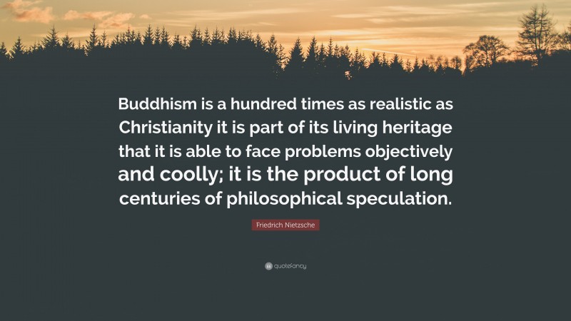 Friedrich Nietzsche Quote: “Buddhism is a hundred times as realistic as Christianity it is part of its living heritage that it is able to face problems objectively and coolly; it is the product of long centuries of philosophical speculation.”