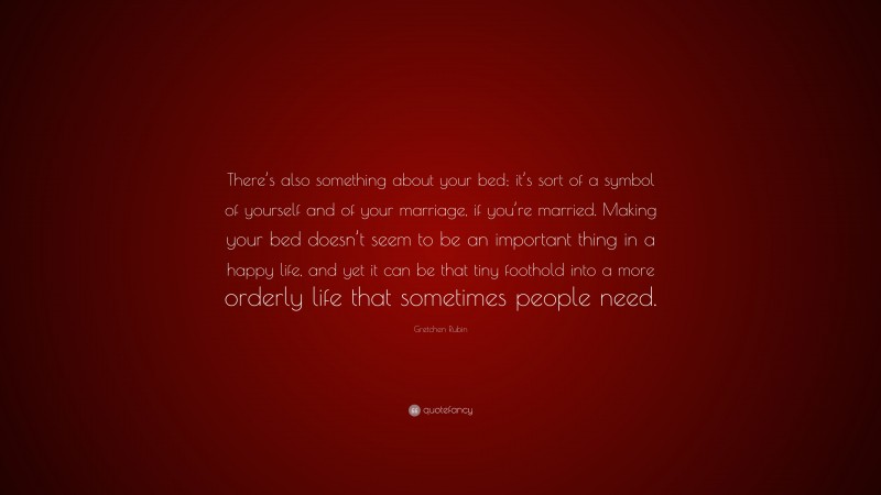 Gretchen Rubin Quote: “There’s also something about your bed; it’s sort of a symbol of yourself and of your marriage, if you’re married. Making your bed doesn’t seem to be an important thing in a happy life, and yet it can be that tiny foothold into a more orderly life that sometimes people need.”