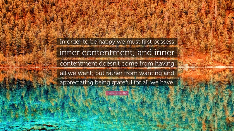 Dalai Lama XIV Quote: “In order to be happy we must first possess inner contentment; and inner contentment doesn’t come from having all we want; but rather from wanting and appreciating being grateful for all we have.”