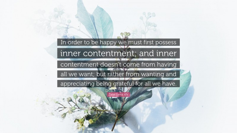 Dalai Lama XIV Quote: “In order to be happy we must first possess inner contentment; and inner contentment doesn’t come from having all we want; but rather from wanting and appreciating being grateful for all we have.”