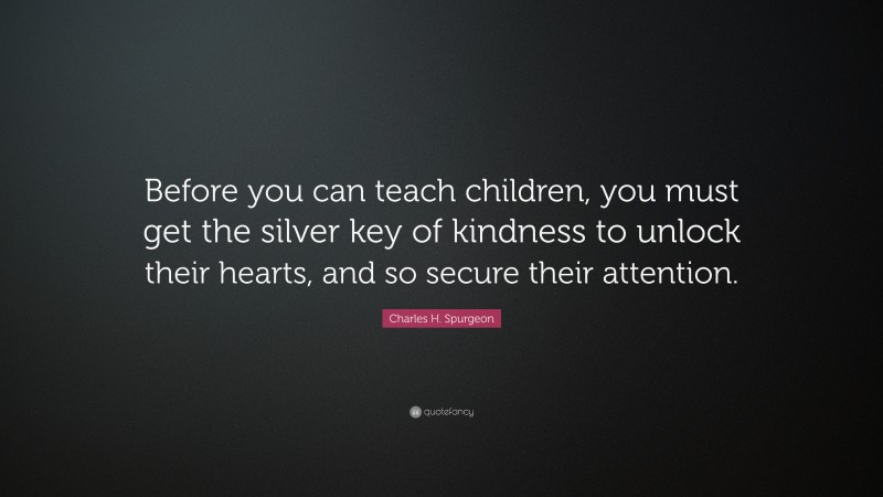 Charles H. Spurgeon Quote: “Before you can teach children, you must get the silver key of kindness to unlock their hearts, and so secure their attention.”