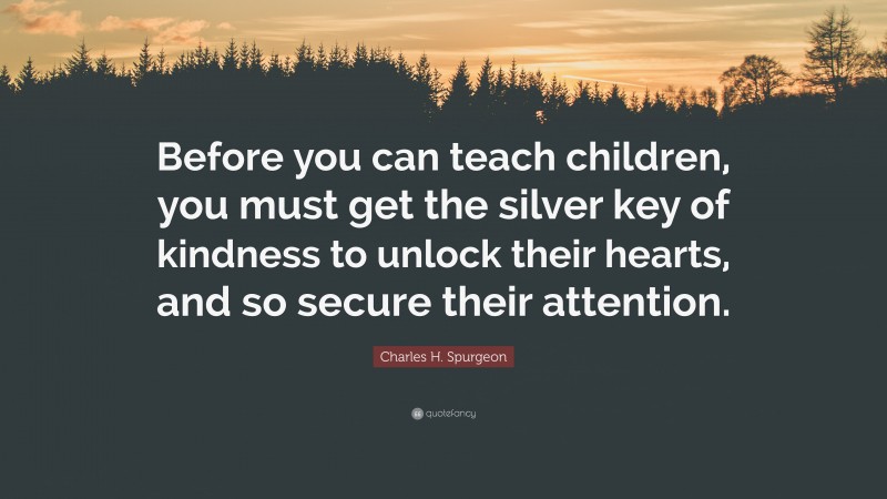 Charles H. Spurgeon Quote: “Before you can teach children, you must get the silver key of kindness to unlock their hearts, and so secure their attention.”