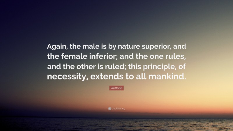 Aristotle Quote: “Again, the male is by nature superior, and the female inferior; and the one rules, and the other is ruled; this principle, of necessity, extends to all mankind.”