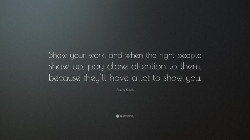 Austin Kleon Quote: “Show your work, and when the right people show up, pay close attention to them, because they’ll have a lot to show you.”