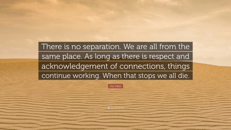 Joy Harjo Quote: “There is no separation. We are all from the same place. As long as there is respect and acknowledgement of connections, things continue working. When that stops we all die.”
