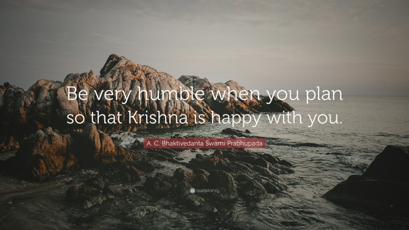 A. C. Bhaktivedanta Swami Prabhupada Quote: “Be very humble when you plan so that Krishna is happy with you.”
