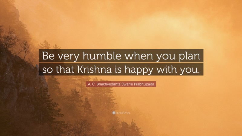 A. C. Bhaktivedanta Swami Prabhupada Quote: “Be very humble when you plan so that Krishna is happy with you.”