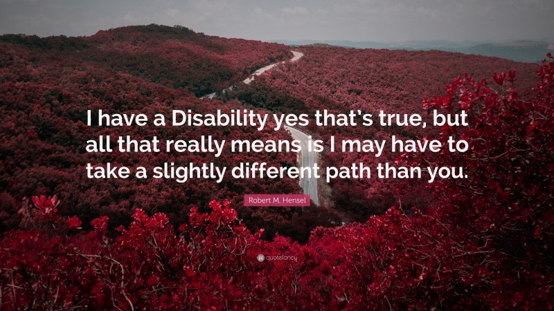Robert M. Hensel Quote: “I have a Disability yes that’s true, but all that really means is I may have to take a slightly different path than you.”