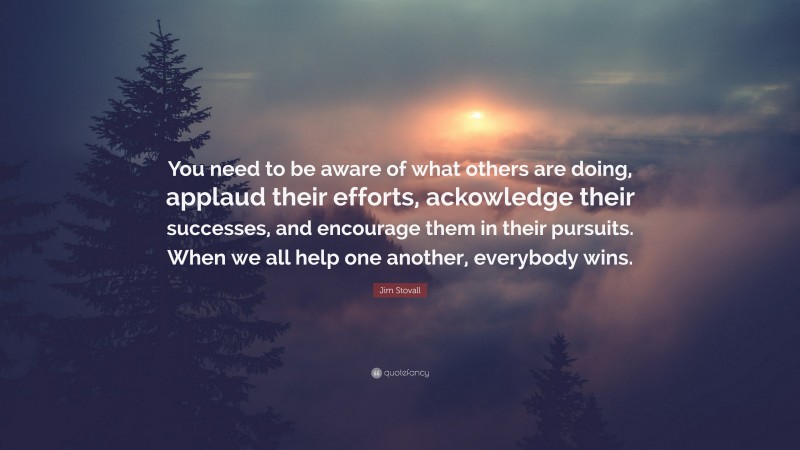 Jim Stovall Quote: “You need to be aware of what others are doing, applaud their efforts, ackowledge their successes, and encourage them in their pursuits. When we all help one another, everybody wins.”