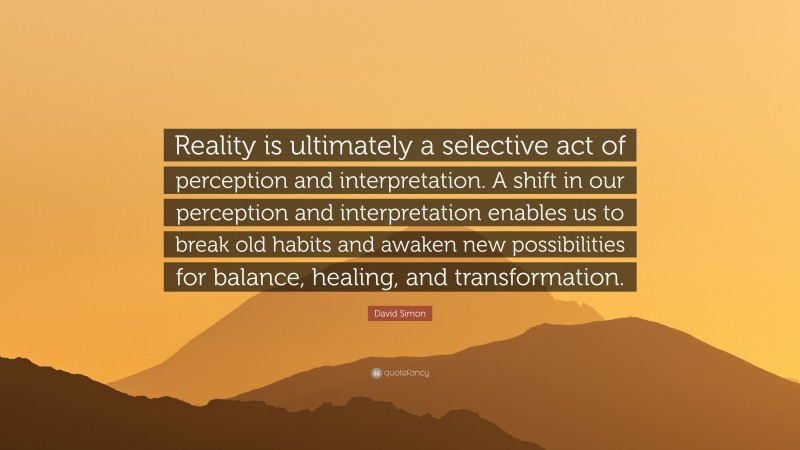 David Simon Quote: “Reality is ultimately a selective act of perception and interpretation. A shift in our perception and interpretation enables us to break old habits and awaken new possibilities for balance, healing, and transformation.”