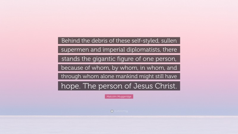 Malcolm Muggeridge Quote: “Behind the debris of these self-styled, sullen supermen and imperial diplomatists, there stands the gigantic figure of one person, because of whom, by whom, in whom, and through whom alone mankind might still have hope. The person of Jesus Christ.”