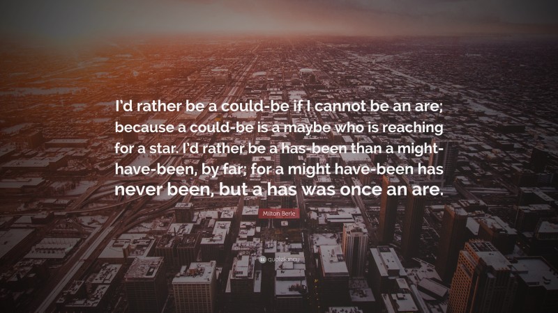 Milton Berle Quote: “I’d rather be a could-be if I cannot be an are; because a could-be is a maybe who is reaching for a star. I’d rather be a has-been than a might-have-been, by far; for a might have-been has never been, but a has was once an are.”