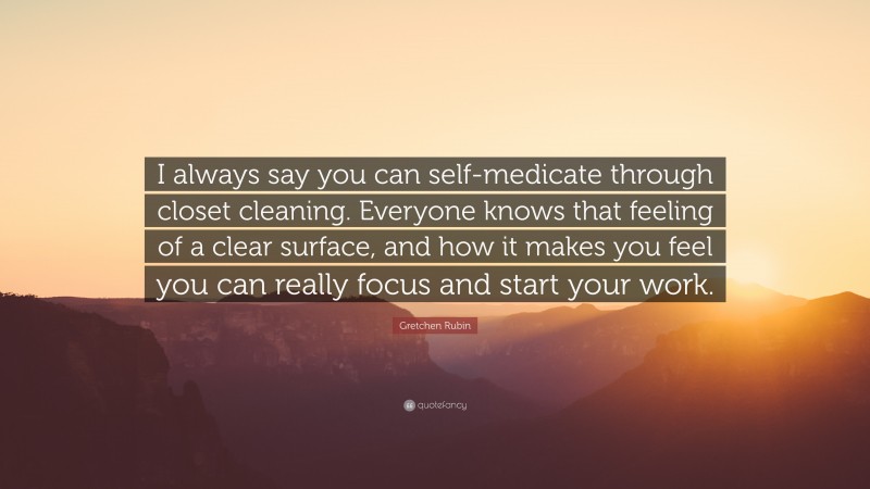 Gretchen Rubin Quote: “I always say you can self-medicate through closet cleaning. Everyone knows that feeling of a clear surface, and how it makes you feel you can really focus and start your work.”