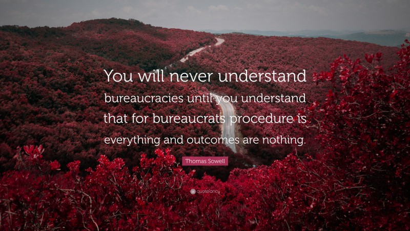 Thomas Sowell Quote: “You will never understand bureaucracies until you understand that for bureaucrats procedure is everything and outcomes are nothing.”