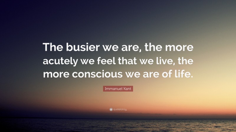 Immanuel Kant Quote: “The busier we are, the more acutely we feel that we live, the more conscious we are of life.”