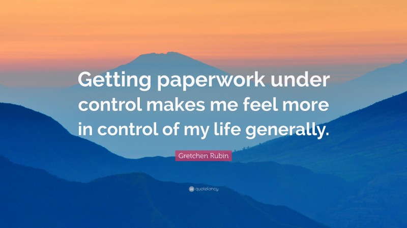 Gretchen Rubin Quote: “Getting paperwork under control makes me feel more in control of my life generally.”