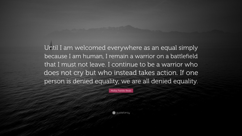 Melba Pattillo Beals Quote: “Until I am welcomed everywhere as an equal simply because I am human, I remain a warrior on a battlefield that I must not leave. I continue to be a warrior who does not cry but who instead takes action. If one person is denied equality, we are all denied equality.”