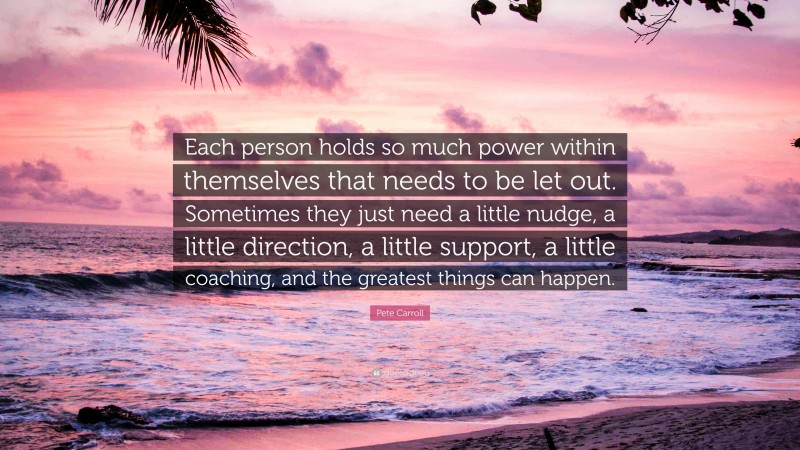 Pete Carroll Quote: “Each person holds so much power within themselves that needs to be let out. Sometimes they just need a little nudge, a little direction, a little support, a little coaching, and the greatest things can happen.”
