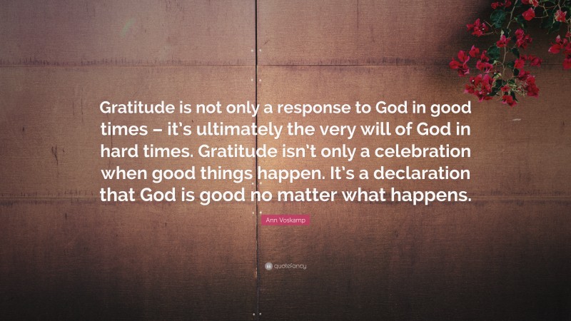 Ann Voskamp Quote: “Gratitude is not only a response to God in good times – it’s ultimately the very will of God in hard times. Gratitude isn’t only a celebration when good things happen. It’s a declaration that God is good no matter what happens.”