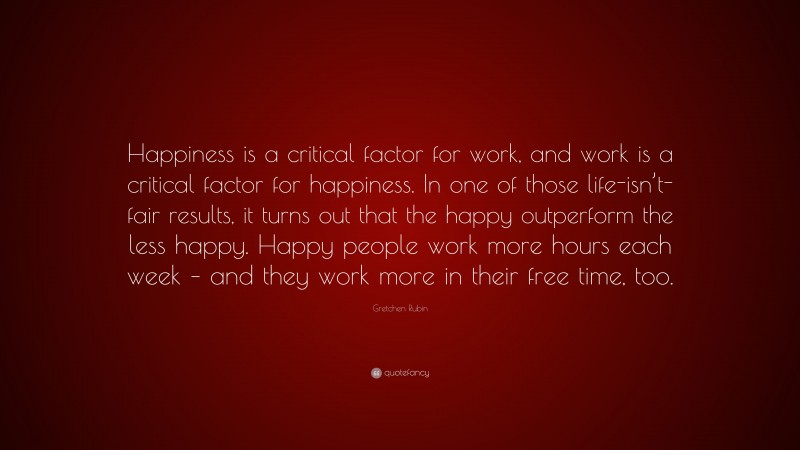 Gretchen Rubin Quote: “Happiness is a critical factor for work, and work is a critical factor for happiness. In one of those life-isn’t-fair results, it turns out that the happy outperform the less happy. Happy people work more hours each week – and they work more in their free time, too.”