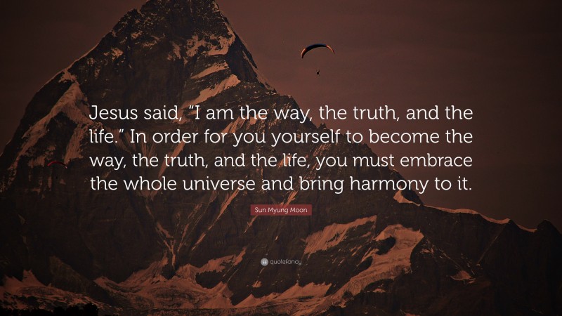 Sun Myung Moon Quote: “Jesus said, “I am the way, the truth, and the life.” In order for you yourself to become the way, the truth, and the life, you must embrace the whole universe and bring harmony to it.”