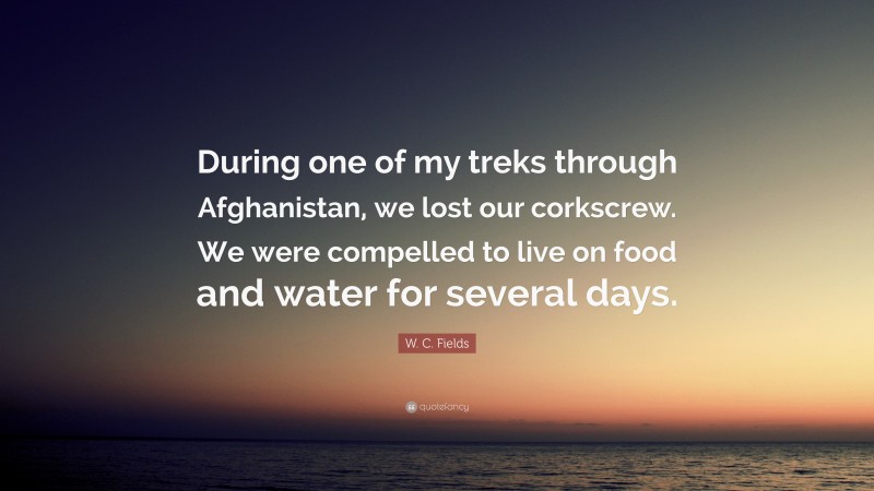 W. C. Fields Quote: “During one of my treks through Afghanistan, we lost our corkscrew. We were compelled to live on food and water for several days.”