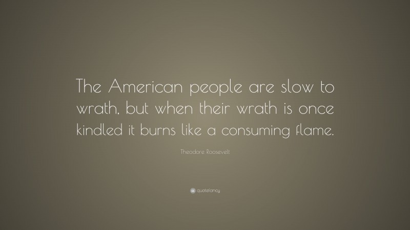 Theodore Roosevelt Quote: “The American people are slow to wrath, but when their wrath is once kindled it burns like a consuming flame.”
