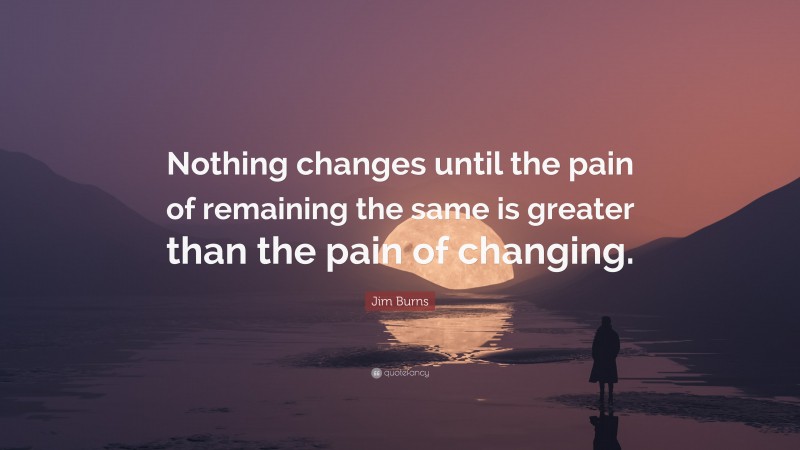 Jim Burns Quote: “Nothing changes until the pain of remaining the same is greater than the pain of changing.”