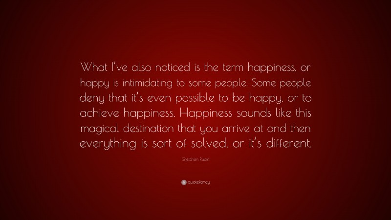 Gretchen Rubin Quote: “What I’ve also noticed is the term happiness, or happy is intimidating to some people. Some people deny that it’s even possible to be happy, or to achieve happiness. Happiness sounds like this magical destination that you arrive at and then everything is sort of solved, or it’s different.”