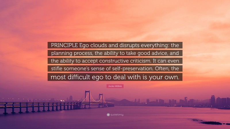 Jocko Willink Quote: “PRINCIPLE Ego clouds and disrupts everything: the planning process, the ability to take good advice, and the ability to accept constructive criticism. It can even stifle someone’s sense of self-preservation. Often, the most difficult ego to deal with is your own.”